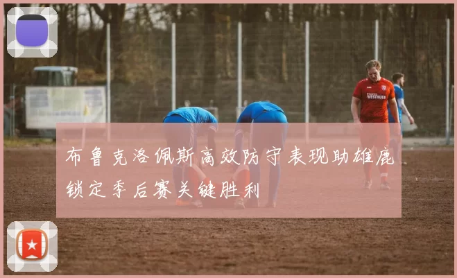 布鲁克洛佩斯高效防守表现助雄鹿锁定季后赛关键胜利