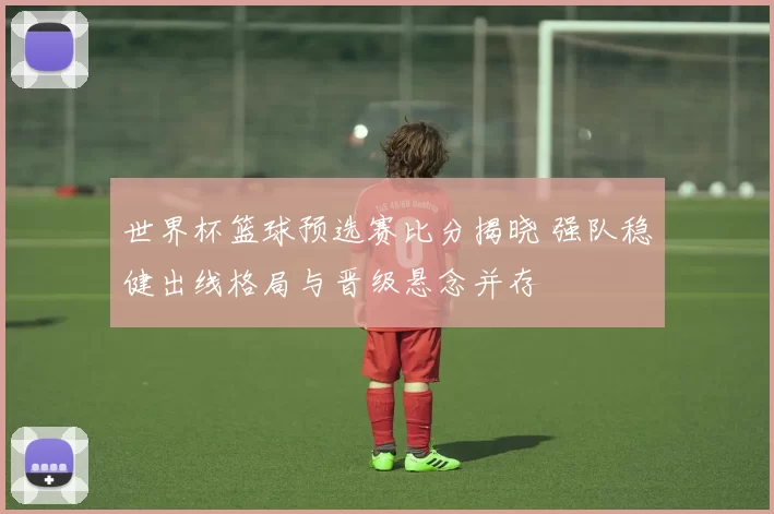 世界杯篮球预选赛比分揭晓 强队稳健出线格局与晋级悬念并存