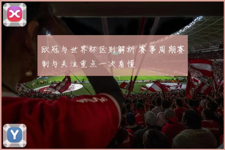 欧冠与世界杯区别解析 赛事周期赛制与关注重点一次看懂