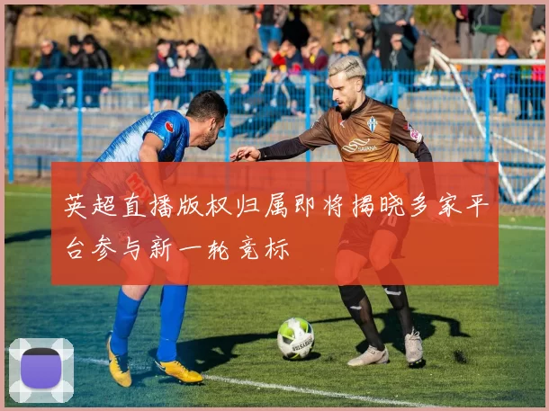 英超直播版权归属即将揭晓多家平台参与新一轮竞标