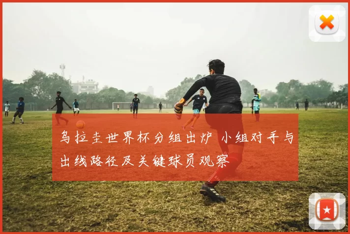 乌拉圭世界杯分组出炉 小组对手与出线路径及关键球员观察