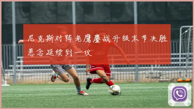 尼克斯对阵老鹰鏖战升级末节决胜悬念延续到一攻