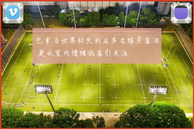 巴拿马世界杯失利后多名球员落泪 更衣室内情绪低落引关注