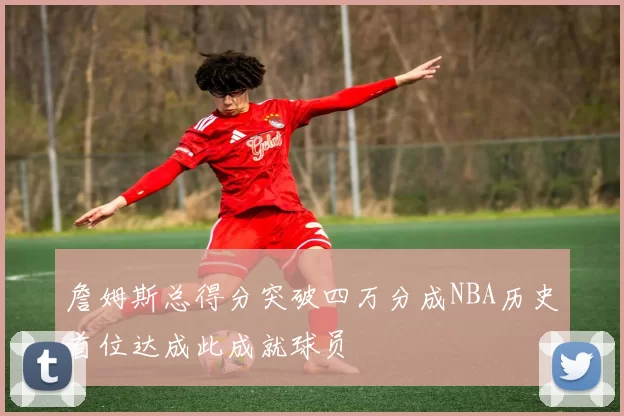 詹姆斯总得分突破四万分成NBA历史首位达成此成就球员