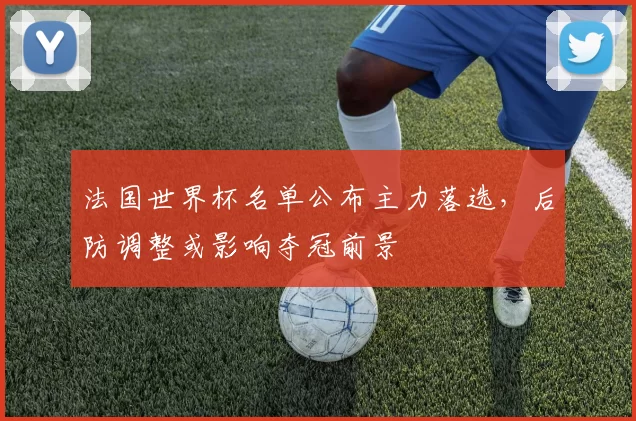 法国世界杯名单公布主力落选，后防调整或影响夺冠前景
