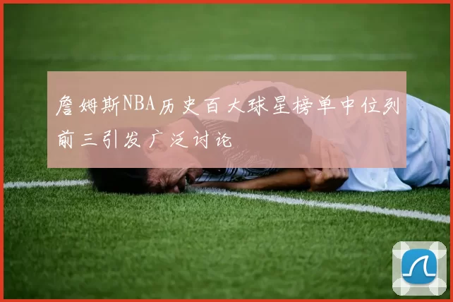 詹姆斯NBA历史百大球星榜单中位列前三引发广泛讨论