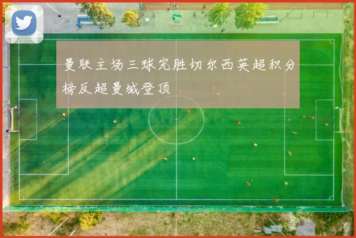 曼联主场三球完胜切尔西英超积分榜反超曼城登顶