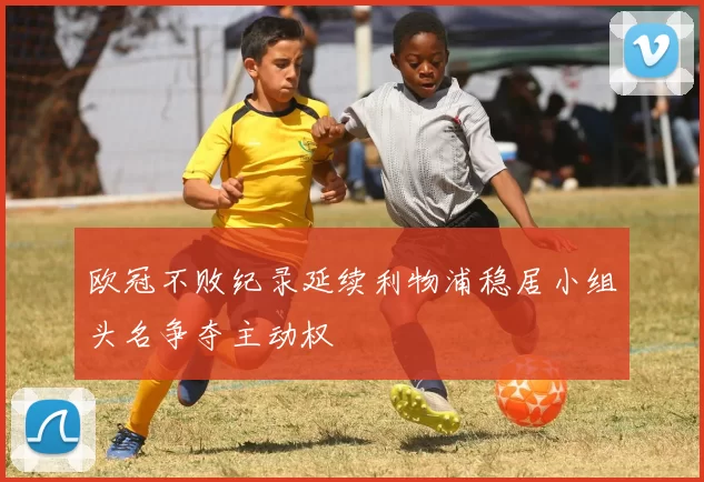 欧冠不败纪录延续利物浦稳居小组头名争夺主动权