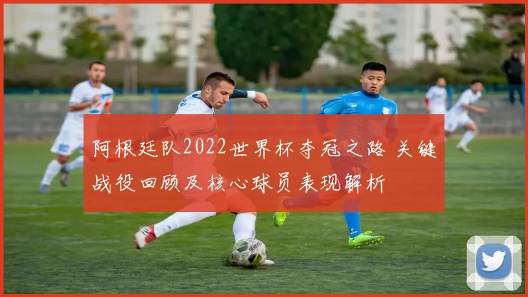 阿根廷队2022世界杯夺冠之路 关键战役回顾及核心球员表现解析