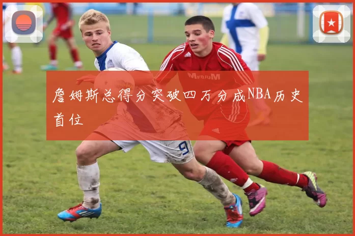詹姆斯总得分突破四万分成NBA历史首位