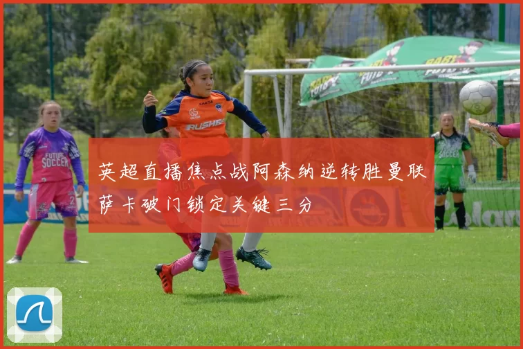 英超直播焦点战阿森纳逆转胜曼联萨卡破门锁定关键三分