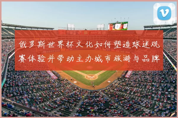 俄罗斯世界杯文化如何塑造球迷观赛体验并带动主办城市旅游与品牌影响