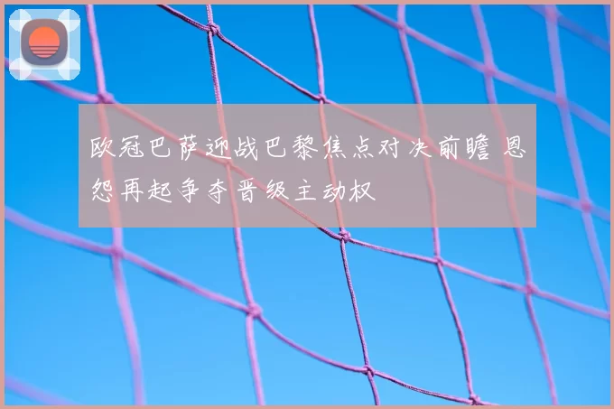 欧冠巴萨迎战巴黎焦点对决前瞻 恩怨再起争夺晋级主动权