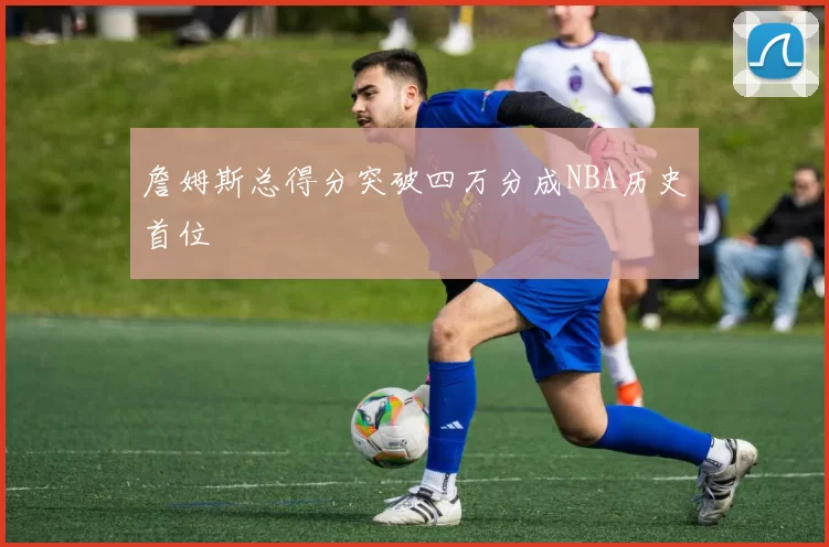 詹姆斯总得分突破四万分成NBA历史首位