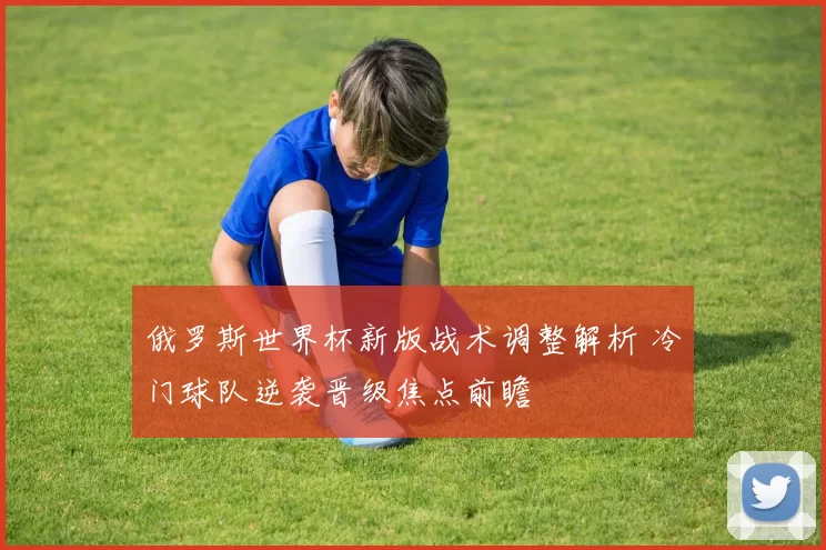 俄罗斯世界杯新版战术调整解析 冷门球队逆袭晋级焦点前瞻