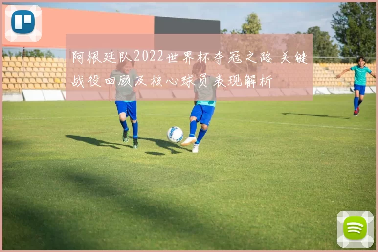 阿根廷队2022世界杯夺冠之路 关键战役回顾及核心球员表现解析