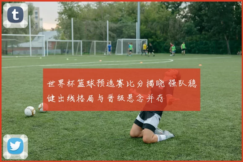 世界杯篮球预选赛比分揭晓 强队稳健出线格局与晋级悬念并存
