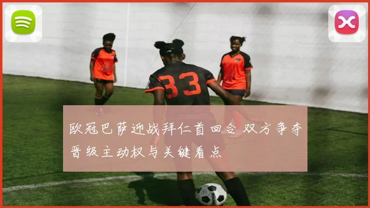 欧冠巴萨迎战拜仁首回合 双方争夺晋级主动权与关键看点