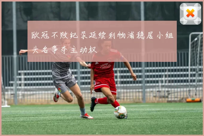 欧冠不败纪录延续利物浦稳居小组头名争夺主动权