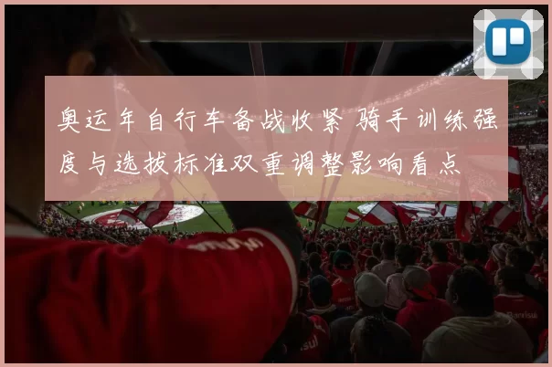 奥运年自行车备战收紧 骑手训练强度与选拔标准双重调整影响看点