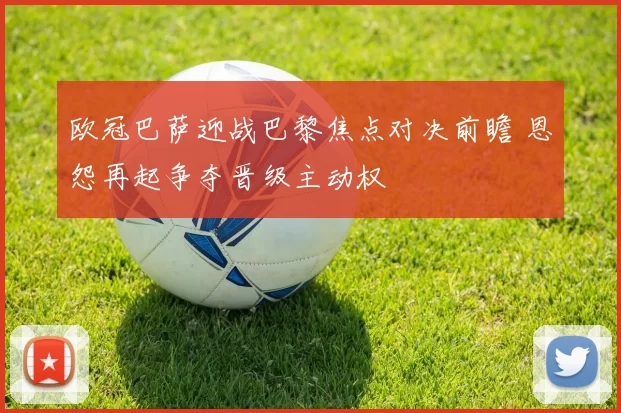 欧冠巴萨迎战巴黎焦点对决前瞻 恩怨再起争夺晋级主动权