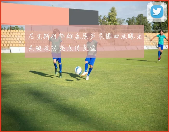 尼克斯对阵雄鹿原声录像回放曝光关键攻防亮点待复盘