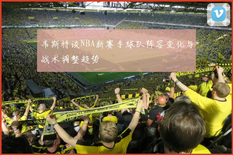 韦斯特谈NBA新赛季球队阵容变化与战术调整趋势