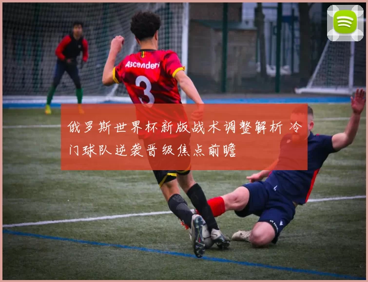俄罗斯世界杯新版战术调整解析 冷门球队逆袭晋级焦点前瞻