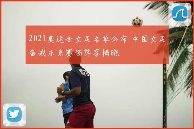 2021奥运会女足名单公布 中国女足备战东京赛场阵容揭晓