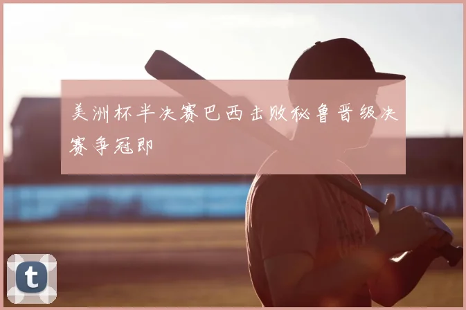 美洲杯半决赛巴西击败秘鲁晋级决赛争冠即