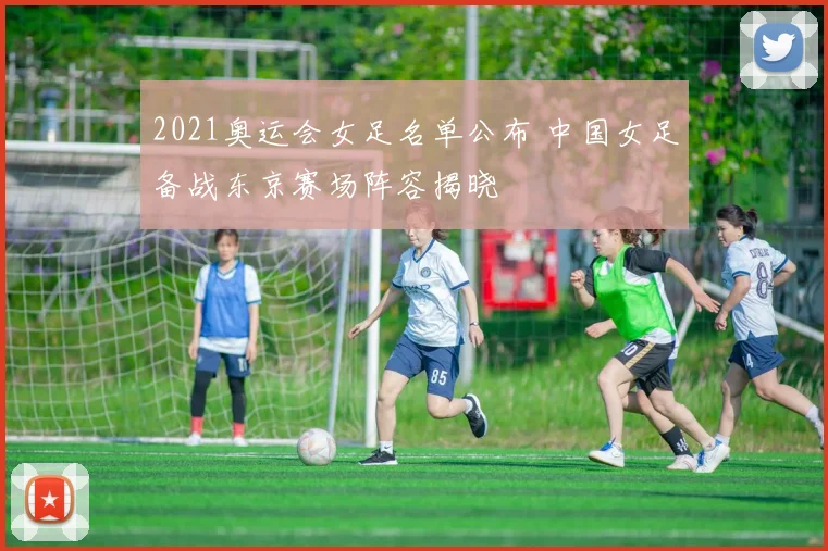 2021奥运会女足名单公布 中国女足备战东京赛场阵容揭晓