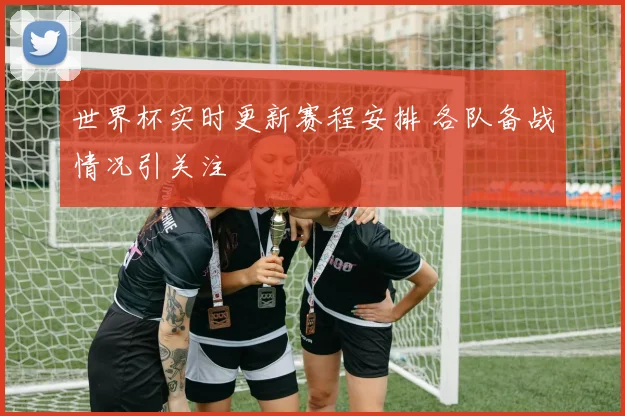 世界杯实时更新赛程安排 各队备战情况引关注