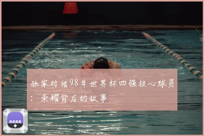 独家对话98年世界杯四强核心球员：荣耀背后的故事
