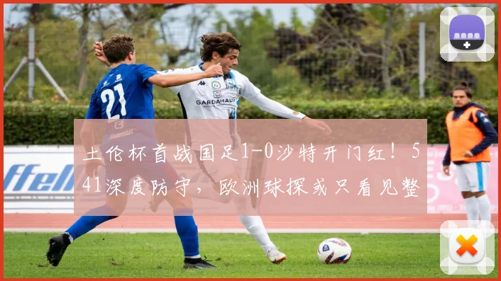 土伦杯首战国足1-0沙特开门红!541深度防守,欧洲球探或只看见整体
