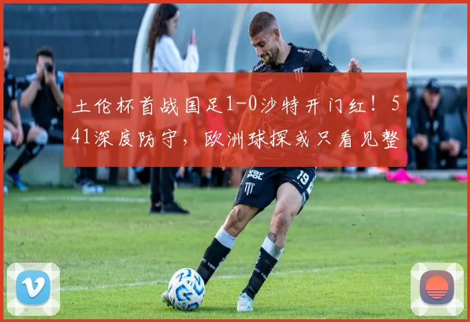 土伦杯首战国足1-0沙特开门红！541深度防守，欧洲球探或只看见整体