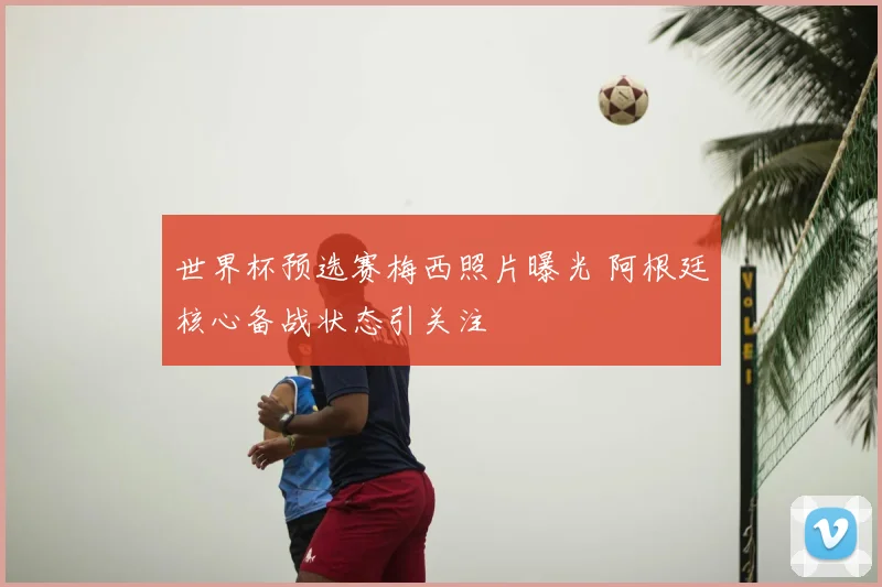 世界杯预选赛梅西照片曝光 阿根廷核心备战状态引关注