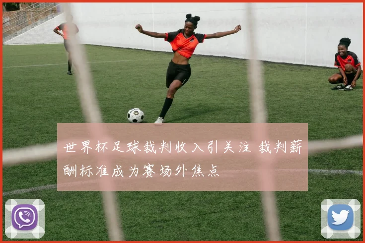 世界杯足球裁判收入引关注 裁判薪酬标准成为赛场外焦点
