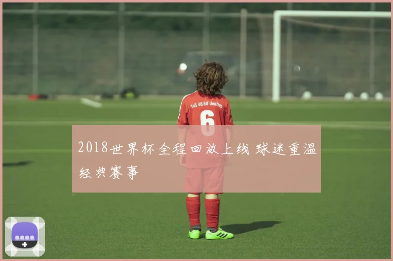 2018世界杯全程回放上线 球迷重温经典赛事