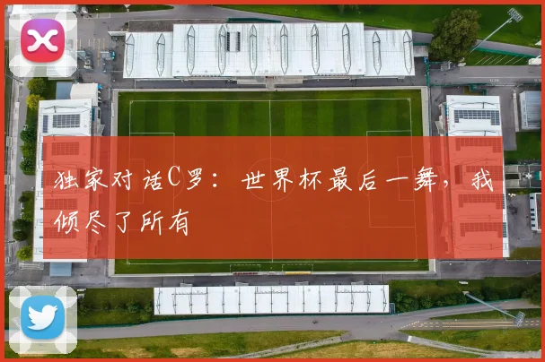 独家对话C罗：世界杯最后一舞，我倾尽了所有