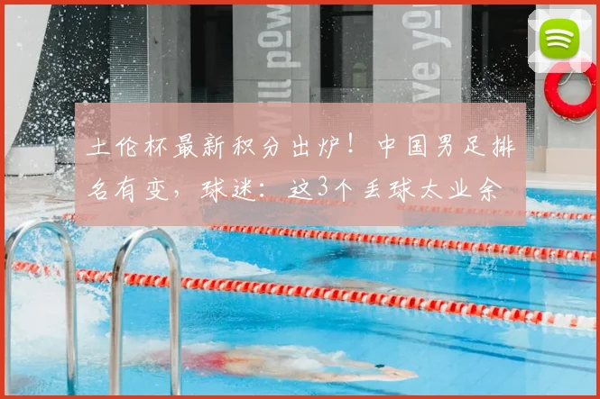 土伦杯最新积分出炉！中国男足排名有变，球迷：这3个丢球太业余